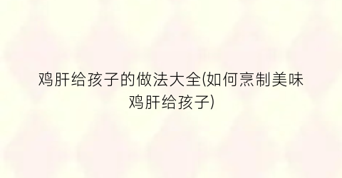 鸡肝给孩子的做法大全(如何烹制美味鸡肝给孩子)