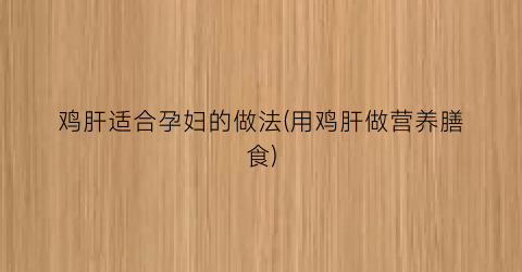 鸡肝适合孕妇的做法(用鸡肝做营养膳食)