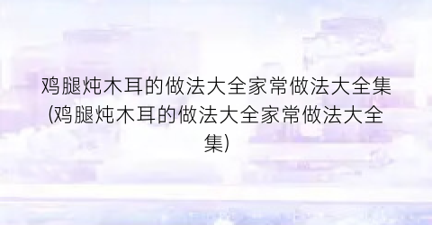 鸡腿炖木耳的做法大全家常做法大全集(鸡腿炖木耳的做法大全家常做法大全集)
