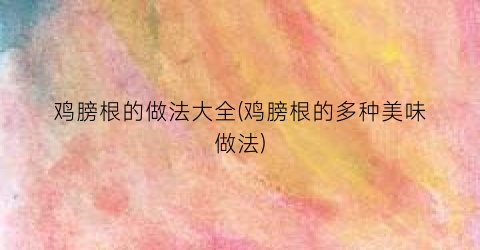 鸡膀根的做法大全(鸡膀根的多种美味做法)