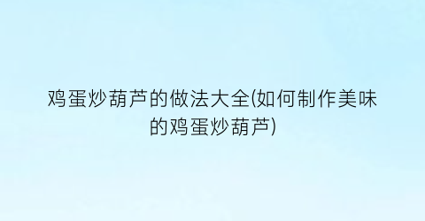 “鸡蛋炒葫芦的做法大全(如何制作美味的鸡蛋炒葫芦)