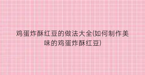 “鸡蛋炸酥红豆的做法大全(如何制作美味的鸡蛋炸酥红豆)