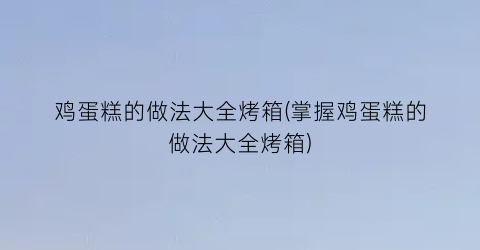 “鸡蛋糕的做法大全烤箱(掌握鸡蛋糕的做法大全烤箱)