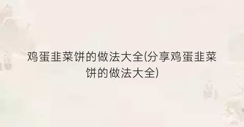 鸡蛋韭菜饼的做法大全(分享鸡蛋韭菜饼的做法大全)