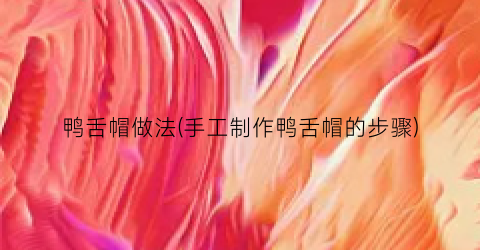 鸭舌帽做法(手工制作鸭舌帽的步骤)