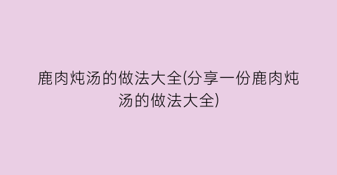 鹿肉炖汤的做法大全(分享一份鹿肉炖汤的做法大全)