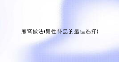 鹿肾做法(男性补品的最佳选择)