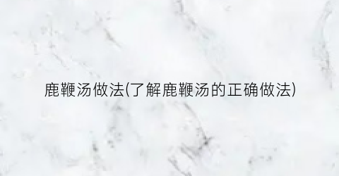 鹿鞭汤做法(了解鹿鞭汤的正确做法)