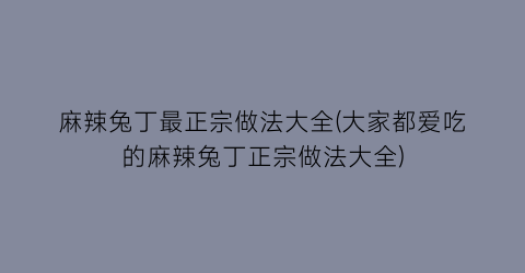 麻辣兔丁最正宗做法大全(大家都爱吃的麻辣兔丁正宗做法大全)