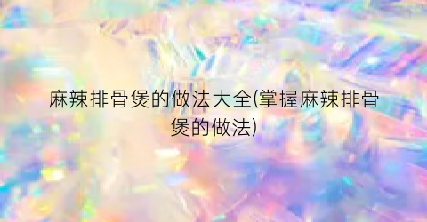 麻辣排骨煲的做法大全(掌握麻辣排骨煲的做法)