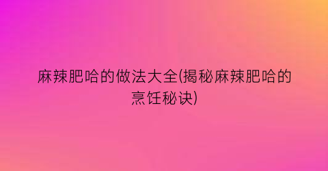 “麻辣肥哈的做法大全(揭秘麻辣肥哈的烹饪秘诀)