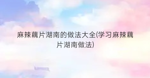 麻辣藕片湖南的做法大全(学习麻辣藕片湖南做法)