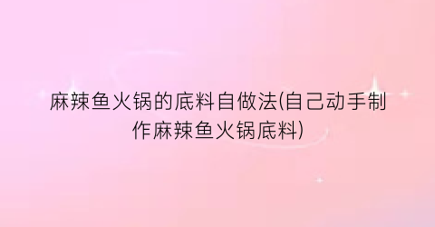 麻辣鱼火锅的底料自做法(自己动手制作麻辣鱼火锅底料)