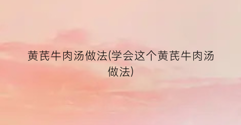 “黄芪牛肉汤做法(学会这个黄芪牛肉汤做法)