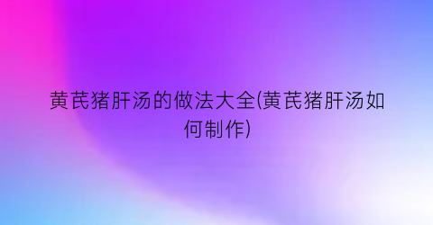 黄芪猪肝汤的做法大全(黄芪猪肝汤如何制作)