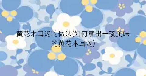 “黄花木耳汤的做法(如何煮出一碗美味的黄花木耳汤)