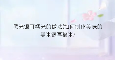黑米银耳糯米的做法(如何制作美味的黑米银耳糯米)
