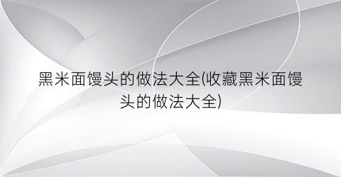 黑米面馒头的做法大全(收藏黑米面馒头的做法大全)