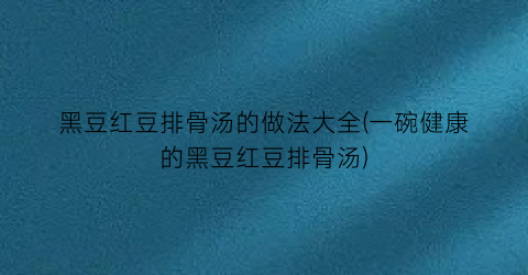 “黑豆红豆排骨汤的做法大全(一碗健康的黑豆红豆排骨汤)