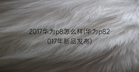 2017华为p8怎么样(华为p82017年新品发布)