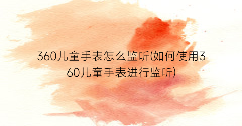 360儿童手表怎么监听(如何使用360儿童手表进行监听)