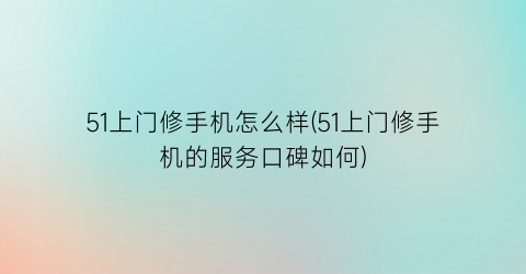 “51上门修手机怎么样(51上门修手机的服务口碑如何)