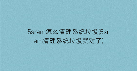 5sram怎么清理系统垃圾(5sram清理系统垃圾就对了)