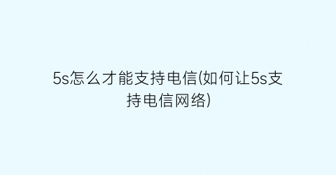 “5s怎么才能支持电信(如何让5s支持电信网络)
