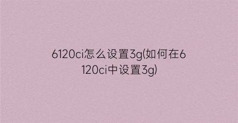 “6120ci怎么设置3g(如何在6120ci中设置3g)