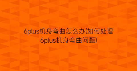 “6plus机身弯曲怎么办(如何处理6plus机身弯曲问题)