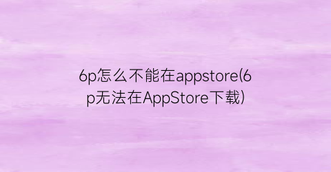 6p怎么不能在appstore(6p无法在AppStore下载)