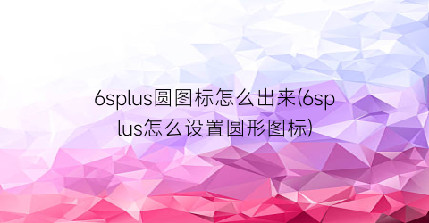 “6splus圆图标怎么出来(6splus怎么设置圆形图标)