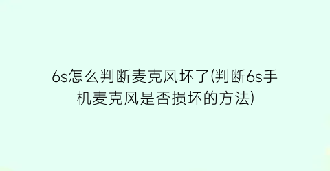 6s怎么判断麦克风坏了(判断6s手机麦克风是否损坏的方法)