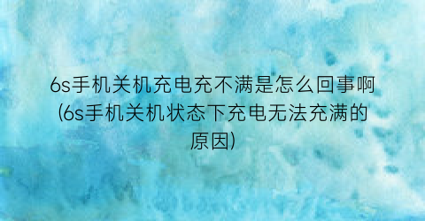 “6s手机关机充电充不满是怎么回事啊(6s手机关机状态下充电无法充满的原因)