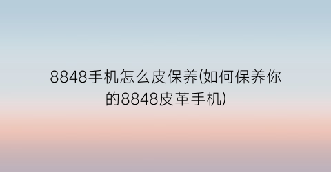 “8848手机怎么皮保养(如何保养你的8848皮革手机)