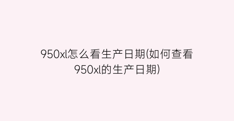 “950xl怎么看生产日期(如何查看950xl的生产日期)