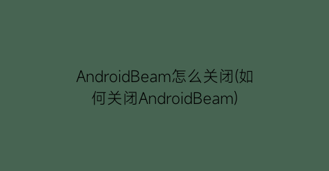 AndroidBeam怎么关闭(如何关闭AndroidBeam)