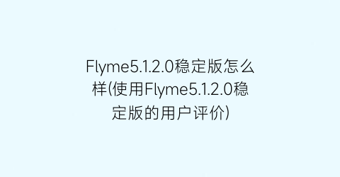 Flyme5.1.2.0稳定版怎么样(使用Flyme5.1.2.0稳定版的用户评价)