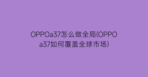 OPPOa37怎么做全局(OPPOa37如何覆盖全球市场)