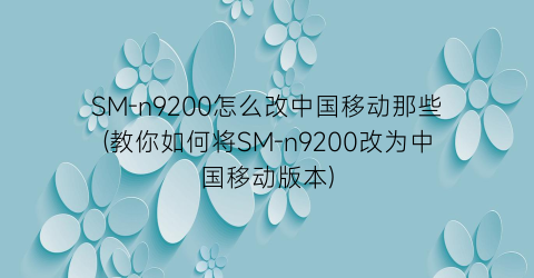 SM-n9200怎么改中国移动那些(教你如何将SM-n9200改为中国移动版本)