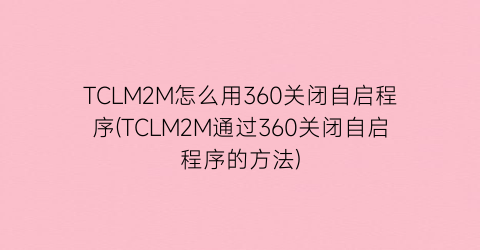 TCLM2M怎么用360关闭自启程序(TCLM2M通过360关闭自启程序的方法)