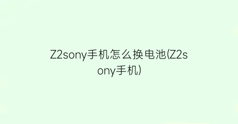 Z2sony手机怎么换电池(Z2sony手机)