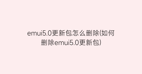 emui5.0更新包怎么删除(如何删除emui5.0更新包)