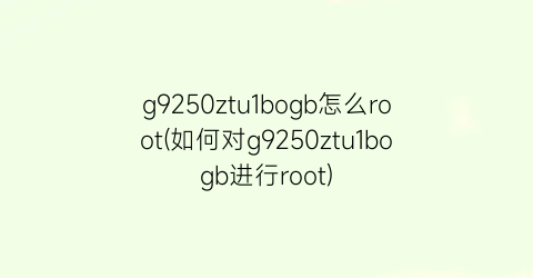 g9250ztu1bogb怎么root(如何对g9250ztu1bogb进行root)
