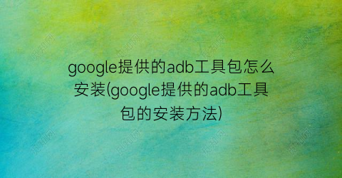 google提供的adb工具包怎么安装(google提供的adb工具包的安装方法)