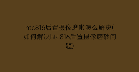 htc816后置摄像磨啦怎么解决(如何解决htc816后置摄像磨砂问题)