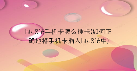 htc816手机卡怎么插卡(如何正确地将手机卡插入htc816中)