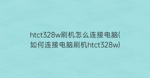 “htct328w刷机怎么连接电脑(如何连接电脑刷机htct328w)