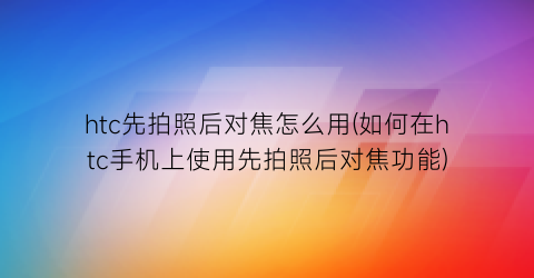 htc先拍照后对焦怎么用(如何在htc手机上使用先拍照后对焦功能)