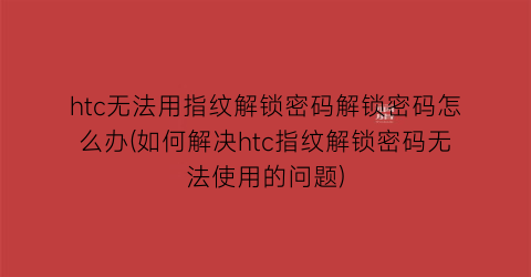 “htc无法用指纹解锁密码解锁密码怎么办(如何解决htc指纹解锁密码无法使用的问题)